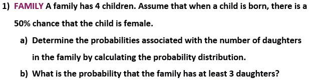 1) FAMILY A family has 4 children. Assume that when a child is born, there is a 50% chance that the child is female.

a) Determine the probabilities associated with the number of daughters in the family by calculating the probability distribution.

b) What is the probability that the family has at least 3 daughters?