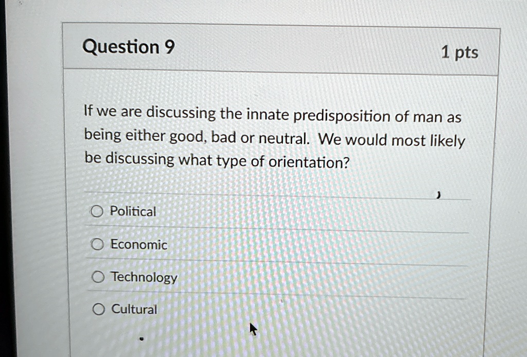 Question 9
1 pts
If we are discussing the innate predisposition of man as
being either good, bad or neutral. We would most likely
be discussing what type of orientation?
Political
Economic
Technology
Cultural