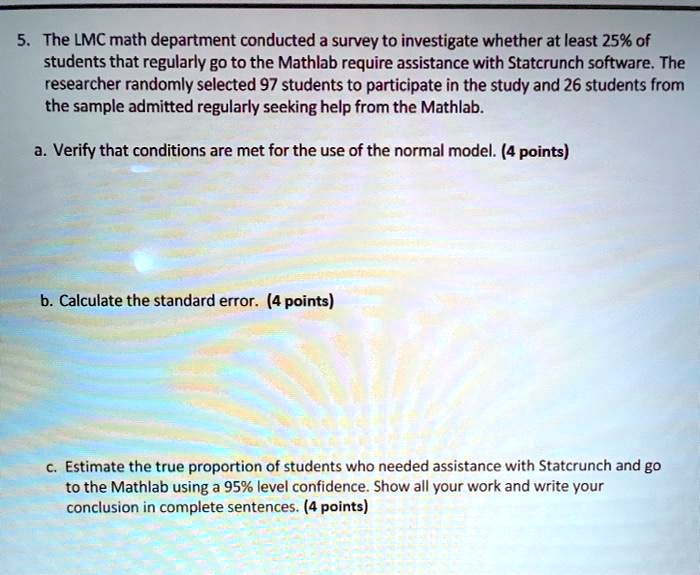 5. The LMC math department conducted a survey to investigate whether at least 25% of students that regularly go to the Mathlab require assistance with Statcrunch software. The researcher randomly selected 97 students to participate in the study and 26 students from the sample admitted regularly seeking help from the Mathlab.

a. Verify that conditions are met for the use of the normal model. (4 points)

b. Calculate the standard error. (4 points)

c. Estimate the true proportion of students who needed assistance with Statcrunch and go to the Mathlab using a 95% level confidence. Show all your work and write your conclusion in complete sentences. (4 points)