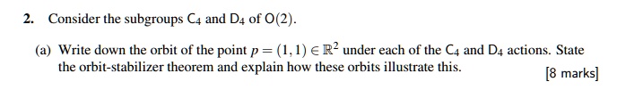 2. Consider the subgroups C4 and D4 of O(2).
(a) Write down the orbit of the point p = (1, 1) ? ?² under each of the C4 and D4 actions. State the orbit-stabilizer theorem and explain how these orbits illustrate this.
[8 marks]