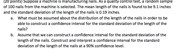 (20 points) Suppose a machine is manufacturing nails. As a quality control test, a random sample of 100 nails from the machine is selected. The mean length of the nails is found to be 9.1 inches and the standard deviation of the length of the nails is 0.19 inches.
a. What must be assumed about the distribution of the length of the nails in order to be able to construct a confidence interval for the standard deviation of the length of the nails?
b. Assume that we can construct a confidence interval for the standard deviation of the length of the nails. Construct and interpret a confidence interval for the standard deviation of the length of the nails at a 90% confidence level.