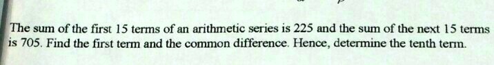 The sum of the first 15 terms of an arithmetic series is 225 and the sum of the next 15 terms is 705. Find the first term and the common difference. Hence, determine the tenth term.