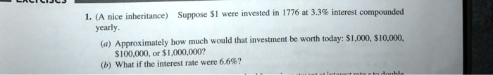 1. (A nice inheritance) Suppose 1 were invested in 1776 at 3.3% interest compounded yearly.
(a) Approximately how much would that investment be worth today:1,000, 10,000,100,000, or 1,000,000?
(b) What if the interest rate were 6.6%?