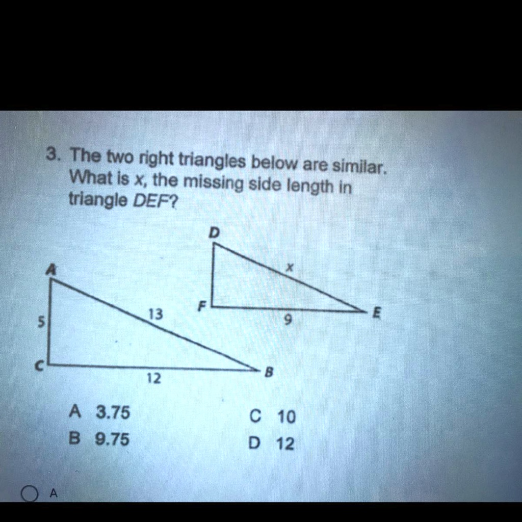 3. The two right triangles below are similar. What is x, the missing side length in triangle DEF?

Triangle ABC:
A, C, B vertices.
Side AC = 5
Side CB = 12
Side AB = 13

Triangle DEF:
D, F, E vertices.
Side FE = 9
Side DE = x

A 3.75
B 9.75
C 10
D 12