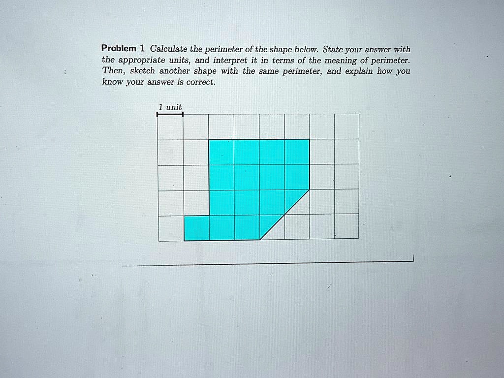 Problem 1 Calculate the perimeter of the shape below. State your answer with the appropriate units, and interpret it in terms of the meaning of perimeter. Then, sketch another shape with the same perimeter, and explain how you know your answer is correct.

1 unit