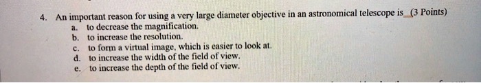 4. An important reason for using a very large diameter objective in an astronomical telescope is
a. to decrease the magnification.
b. to increase the resolution.
c. to form a virtual image, which is easier to look at.
d. to increase the width of the field of view.
e. to increase the depth of the field of view.