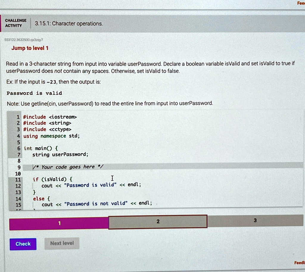 CHALLENGE
ACTIVITY
3.15.1: Character operations.
553122.3632930.qx3zqy7
Jump to level 1
Read in a 3-character string from input into variable userPassword. Declare a boolean variable isValid and set isValid to true if
userPassword does not contain any spaces. Otherwise, set isValid to false.
Ex: If the input is -23, then the output is:
Password is valid
Note: Use getline(cin, userPassword) to read the entire line from input into userPassword.
1 #include <iostream>
2 #include <string>
3 #include <cctype>
4 using namespace std;
5
6 int main() 
7
string userPassword;
8
9
/* Your code goes here */
10
11 if (isValid) 
12 cout << "Password is valid" << endl;
13 
14 else 
15 cout << "Password is not valid" << endl;
1
Check
Next level
2
3
Feed
Feedb