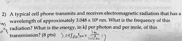 2) A typical cell phone transmits and receives electromagnetic radiation that has a wavelength of approximately 3.048 x 10^8 nm. What is the frequency of this radiation? What is the energy, in kJ per photon and per mole, of this transmission?