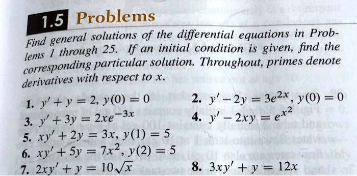 1.5 Problems
Find general solutions of the differential equations in Problems 1 through 25. If an initial condition is given, find the corresponding particular solution. Throughout, primes denote derivatives with respect to x.
1. y' + y = 2, y(0) = 0
3. y' + 3y = 2xe^-3x
5. xy' + 2y = 3x, y(1) = 5
6. xy' + 5y = 7x^2, y(2) = 5
7. 2xy' + y = 10√(x)
2. y' - 2y = 3e^2x, y(0) = 0
4. y' - 2xy = e^x^2
8. 3xy' + y = 12x