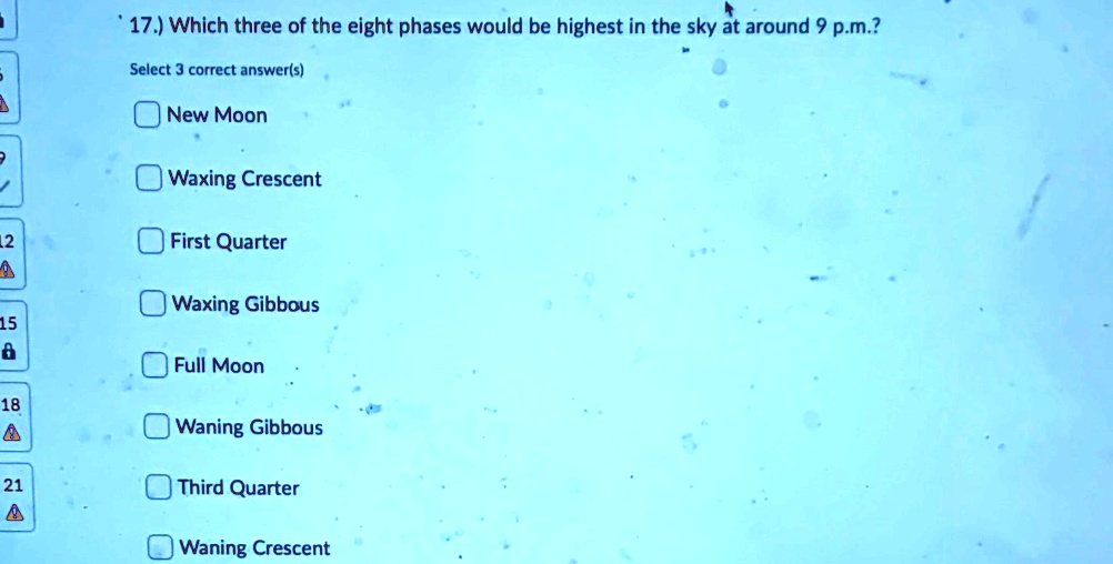 17.) Which three of the eight phases would be highest in the sky at around 9 p.m.?
Select 3 correct answer(s)
New Moon
Waxing Crescent
First Quarter
Waxing Gibbous
Full Moon
Waning Gibbous
Third Quarter
Waning Crescent