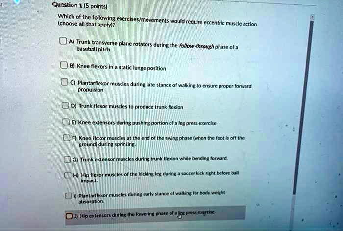 Question 1 (5 points)
Which of the following exercises/movements would require eccentric muscle action (choose all that apply)?

A) Trunk transverse plane rotators during the follow-through phase of a baseball pitch
B) Knee flexors in a static lunge position
C) Plantarflexor muscles during late stance of walking to ensure proper forward propulsion
D) Trunk flexor muscles to produce trunk flexion
E) Knee extensors during pushing portion of a leg press exercise
F) Knee flexor muscles at the end of the swing phase (when the foot is off the ground) during sprinting.
G) Trunk extensor muscles during trunk flexion while bending forward.
H) Hip flexor muscles of the kicking leg during a soccer kick right before ball impact.
I) Plantarflexor muscles during early stance of walking for body weight absorption.
J) Hip extensors during the lowering phase of a leg press exercise