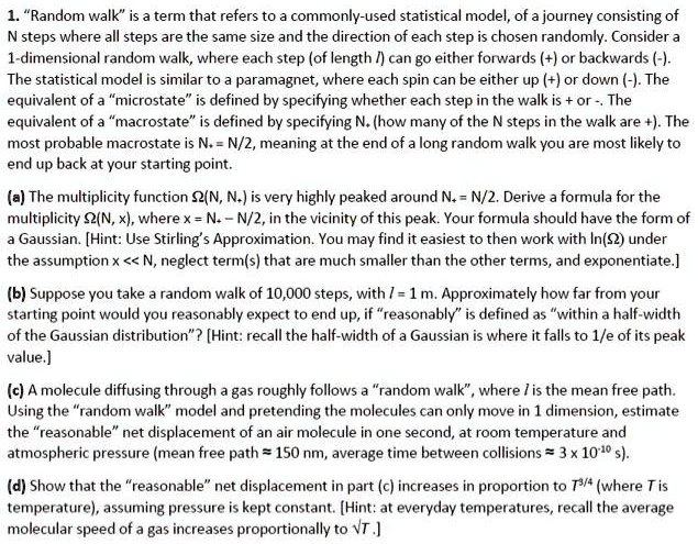 1. "Random walk" is a term that refers to a commonly-used statistical model, of a journey consisting of N steps where all steps are the same size and the direction of each step is chosen randomly. Consider a 1-dimensional random walk, where each step (of length l) can go either forwards (+) or backwards (-). The statistical model is similar to a paramagnet, where each spin can be either up (+) or down (-). The equivalent of a "microstate" is defined by specifying whether each step in the walk is + or -. The equivalent of a "macrostate" is defined by specifying N+ (how many of the N steps in the walk are +). The most probable macrostate is N+ = N/2, meaning at the end of a long random walk you are most likely to end up back at your starting point.

(a) The multiplicity function ?(N, N+) is very highly peaked around N+ = N/2. Derive a formula for the multiplicity ?(N, x), where x = N+ – N/2, in the vicinity of this peak. Your formula should have the form of a Gaussian. [Hint: Use Stirling's Approximation. You may find it easiest to then work with ln(?) under the assumption x << N, neglect term(s) that are much smaller than the other terms, and exponentiate.]

(b) Suppose you take a random walk of 10,000 steps, with l = 1 m. Approximately how far from your starting point would you reasonably expect to end up, if "reasonably" is defined as "within a half-width of the Gaussian distribution"? [Hint: recall the half-width of a Gaussian is where it falls to 1/e of its peak value.]

(c) A molecule diffusing through a gas roughly follows a "random walk", where l is the mean free path. Using the "random walk" model and pretending the molecules can only move in 1 dimension, estimate the "reasonable" net displacement of an air molecule in one second, at room temperature and atmospheric pressure (mean free path ? 150 nm, average time between collisions ? 3 x 10^-10 s).

(d) Show that the "reasonable" net displacement in part (c) increases in proportion to T^3/4 (where T is temperature), assuming pressure is kept constant. [Hint: at everyday temperatures, recall the average molecular speed of a gas increases proportionally to ?T.]