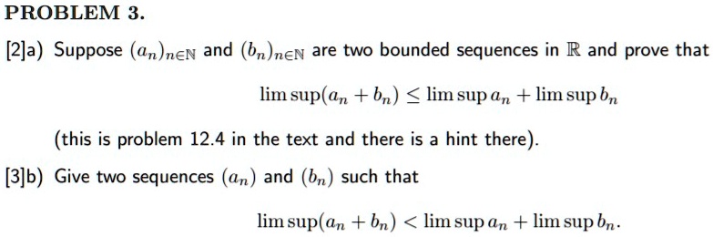 PROBLEM 3. [2]a) Suppose (an)n?? and (bn)n?? are two bounded sequences in ? and prove that lim sup(an + bn) ? lim sup an + lim sup bn (this is problem 12.4 in the text and there is a hint there). [3]b) Give two sequences (an) and (bn) such that lim sup(an + bn) < lim sup an + lim sup bn.