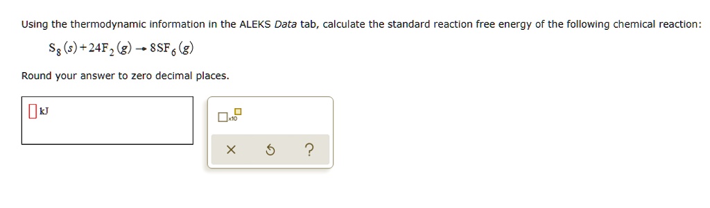 Using the thermodynamic information in the ALEKS Data tab, calculate the standard reaction free energy of the following chemical reaction:
S8(s) + 24F2(g) ightarrow 8SF6(g)
Round your answer to zero decimal places.