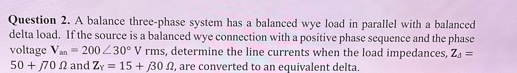 Question 2. A balance three-phase system has a balanced wye load in parallel with a balanced delta load. If the source is a balanced wye connection with a positive phase sequence and the phase voltage Van = 200∠30^∘ V rms, determine the line currents when the load impedances, ZΔ = 50 + j70 Ω and ZY = 15 + j30 Ω, are converted to an equivalent delta.