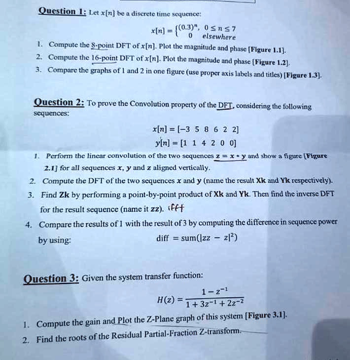 Question 1: Let x[n] be a discrete time sequence:
x[n] =  (0.3)^n     0 ≤n ≤7 
 0     elsewhere 
1. Compute the 8-point DFT of x[n]. Plot the magnitude and phase [Figure 1.1].
2. Compute the 16-point DFT of x[n]. Plot the magnitude and phase [Figure 1.2].
3. Compare the graphs of 1 and 2 in one figure (use proper axis labels and titles) [Figure 1.3].
Question 2: To prove the Convolution property of the DFT, considering the following
sequences:
x[n] = [-3 5 8 6 2 2]
y[n] = [1 1 4 2 0 0]
1. Perform the linear convolution of the two sequences z = x * y and show a figure [Figure
2.1] for all sequences x, y and z aligned vertically.
2. Compute the DFT of the two sequences x and y (name the result Xk and Yk respectively).
3. Find Zk by performing a point-by-point product of Xk and Yk. Then find the inverse DFT
for the result sequence (name it zz). (fff
4. Compare the results of 1 with the result of 3 by computing the difference in sequence power
by using:
diff = sum(|zz - z|^2)
Question 3: Given the system transfer function:
H(z) = (1 - z^-1)/(1 + 3z^-1 + 2z^-2)
1. Compute the gain and Plot the Z-Plane graph of this system [Figure 3.1].
2. Find the roots of the Residual Partial-Fraction Z-transform.
