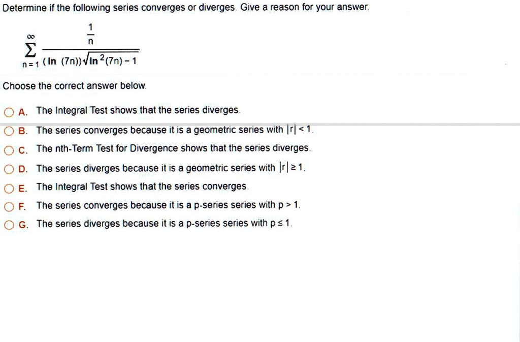 Determine if the following series converges or diverges. Give a reason for your answer.

?n=1^? (1/n) / ((ln(7n)) * sqrt(ln^2(7n) - 1))

Choose the correct answer below.

A. The Integral Test shows that the series diverges.
B. The series converges because it is a geometric series with |r| < 1.
C. The nth-Term Test for Divergence shows that the series diverges.
D. The series diverges because it is a geometric series with |r| >= 1.
E. The Integral Test shows that the series converges.
F. The series converges because it is a p-series series with p > 1.
G. The series diverges because it is a p-series series with p <= 1.