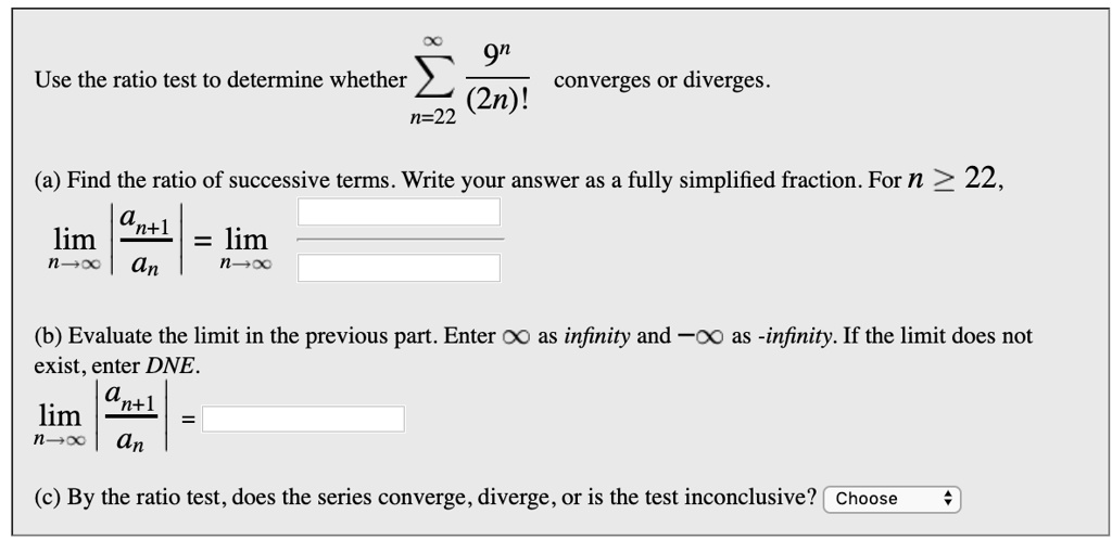 Use the ratio test to determine whether sumn=22^infty frac9^n(2n)! converges or diverges.

(a) Find the ratio of successive terms. Write your answer as a fully simplified fraction. For n ge 22,
limn 	o infty left| fracan+1an ight| = limn 	o infty fracquadquad

(b) Evaluate the limit in the previous part. Enter infty as infinity and -infty as -infinity. If the limit does not exist, enter DNE.
limn 	o infty left| fracan+1an ight| =

(c) By the ratio test, does the series converge, diverge, or is the test inconclusive? Choose