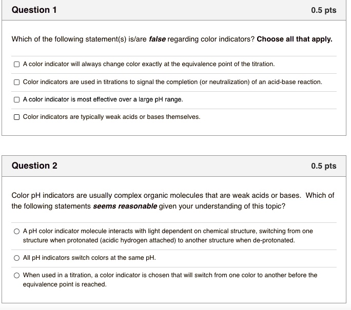 Which of the following statement(s) is/are false regarding color indicators? Choose all that apply.

A color indicator will always change color exactly at the equivalence point of the titration.
Color indicators are used in titrations to signal the completion (or neutralization) of an acid-base reaction.
A color indicator is most effective over a large pH range.
Color indicators are typically weak acids or bases themselves.

Color pH indicators are usually complex organic molecules that are weak acids or bases. Which of the following statements seems reasonable given your understanding of this topic?

A pH color indicator molecule interacts with light dependent on chemical structure, switching from one structure when protonated (acidic hydrogen attached) to another structure when de-protonated.
All pH indicators switch colors at the same pH.
When used in a titration, a color indicator is chosen that will switch from one color to another before the equivalence point is reached.