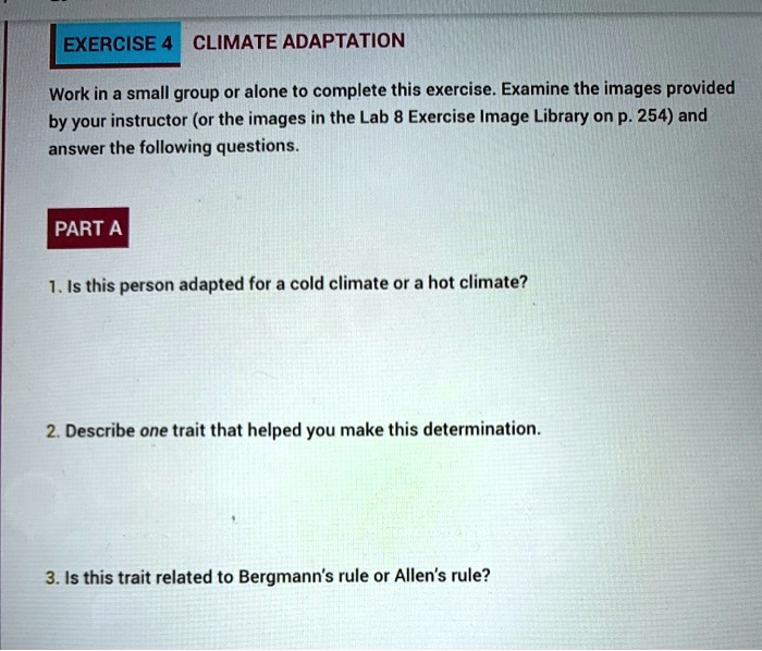 EXERCISE 4 CLIMATE ADAPTATION
Work in a small group or alone to complete this exercise. Examine the images provided
by your instructor (or the images in the Lab 8 Exercise Image Library on p. 254) and
answer the following questions.
PART A
1. Is this person adapted for a cold climate or a hot climate?
2. Describe one trait that helped you make this determination.
3. Is this trait related to Bergmann's rule or Allen's rule?