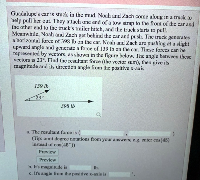 Guadalupe's car is stuck in the mud. Noah and Zach come along in a truck to help pull her out. They attach one end of a tow strap to the front of the car and the other end to the truck's trailer hitch, and the truck starts to pull. Meanwhile, Noah and Zach get behind the car and push. The truck generates a horizontal force of 398 lb on the car. Noah and Zach are pushing at a slight upward angle and generate a force of 139 lb on the car. These forces can be represented by vectors, as shown in the figure below. The angle between these vectors is 23°. Find the resultant force (the vector sum), then give its magnitude and its direction angle from the positive x-axis. 

139 lb
23°
398 lb

a. The resultant force is < , >
(Tip: omit degree notations from your answers; e.g. enter cos(45) instead of cos(45°))
b. It's magnitude is lb. 
c. It's angle from the positive x-axis is °.