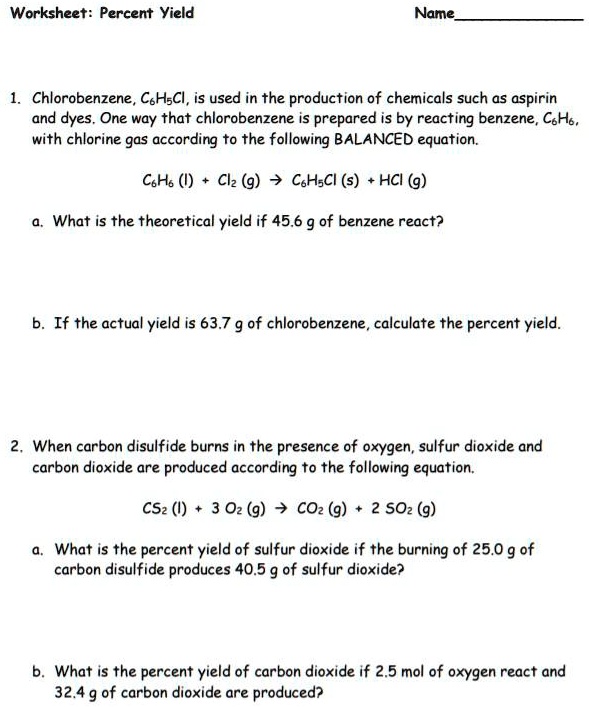Worksheet: Percent Yield

1. Chlorobenzene, C6H5Cl, is used in the production of chemicals such as aspirin and dyes. One way that chlorobenzene is prepared is by reacting benzene, C6H6, with chlorine gas according to the following BALANCED equation.

C6H6 (l) + Cl2 (g) -> C6H5Cl (s) + HCl (g)

a. What is the theoretical yield if 45.6 g of benzene react?

b. If the actual yield is 63.7 g of chlorobenzene, calculate the percent yield.

2. When carbon disulfide burns in the presence of oxygen, sulfur dioxide and carbon dioxide are produced according to the following equation.

CS2 (l) + 3 O2 (g) -> CO2 (g) + 2 SO2 (g)

a. What is the percent yield of sulfur dioxide if the burning of 25.0 g of carbon disulfide produces 40.5 g of sulfur dioxide?

b. What is the percent yield of carbon dioxide if 2.5 mol of oxygen react and 32.4 g of carbon dioxide are produced?