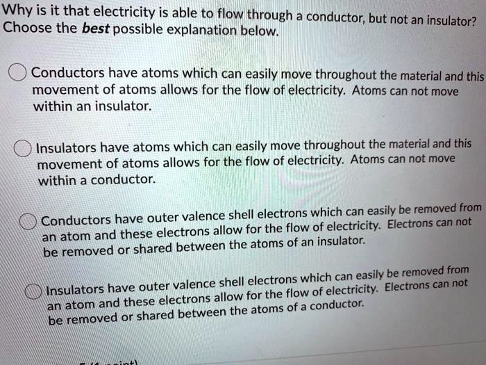 Why is it that electricity is able to flow through a conductor, but not an insulator?
Choose the best possible explanation below.

Conductors have atoms which can easily move throughout the material and this movement of atoms allows for the flow of electricity. Atoms can not move within an insulator.

Insulators have atoms which can easily move throughout the material and this movement of atoms allows for the flow of electricity. Atoms can not move within a conductor.

Conductors have outer valence shell electrons which can easily be removed from an atom and these electrons allow for the flow of electricity. Electrons can not be removed or shared between the atoms of an insulator.

Insulators have outer valence shell electrons which can easily be removed from an atom and these electrons allow for the flow of electricity. Electrons can not be removed or shared between the atoms of a conductor.