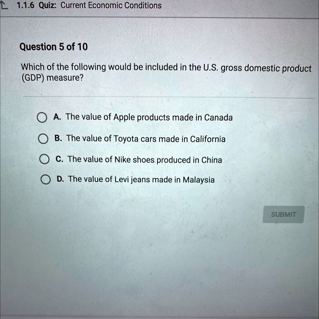 Which of the following would be included in the U.S. gross domestic product (GDP) measure?

A. The value of Apple products made in Canada
B. The value of Toyota cars made in California
C. The value of Nike shoes produced in China
D. The value of Levi jeans made in Malaysia