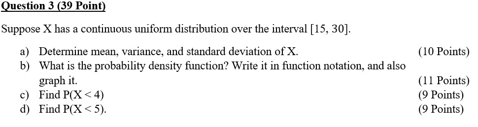 Suppose X has a continuous uniform distribution over the interval [15, 30].

a) Determine mean, variance, and standard deviation of X.
b) What is the probability density function? Write it in function notation, and also graph it.
c) Find P(X < 4)
d) Find P(X < 5).