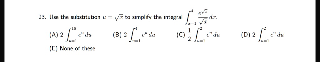 23. Use the substitution u = √(x) to simplify the integral ∫x=1^4(e^√(x))/(√(x)) dx.
(A) 2 ∫u=1^16 e^u du
(B) 2 ∫u=1^4 e^u du
(C) (1)/(2)∫u=1^2 e^u du
(D) 2 ∫u=1^2 e^u du
(E) None of these