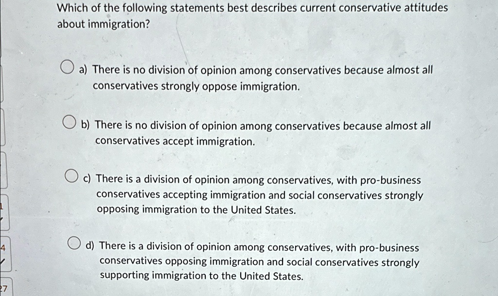 Which of the following statements best describes current conservative attitudes
about immigration?
a) There is no division of opinion among conservatives because almost all
conservatives strongly oppose immigration.
b) There is no division of opinion among conservatives because almost all
conservatives accept immigration.
c) There is a division of opinion among conservatives, with pro-business
conservatives accepting immigration and social conservatives strongly
opposing immigration to the United States.
d) There is a division of opinion among conservatives, with pro-business
conservatives opposing immigration and social conservatives strongly
supporting immigration to the United States.