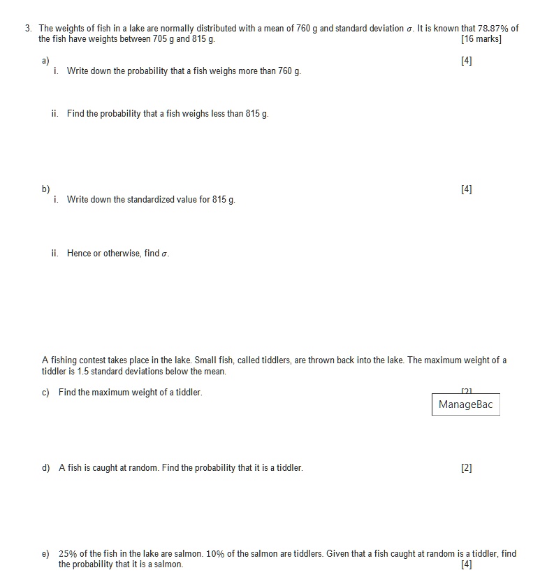 3. The weights of fish in a lake are normally distributed with a mean of 760 g and standard deviation ?. It is known that 78.87% of the fish have weights between 705 g and 815 g.
a) i. Write down the probability that a fish weighs more than 760 g.
ii. Find the probability that a fish weighs less than 815 g.
b) i. Write down the standardized value for 815 g.
ii. Hence or otherwise, find ?.
A fishing contest takes place in the lake. Small fish, called tiddlers, are thrown back into the lake. The maximum weight of a tiddler is 1.5 standard deviations below the mean.
c) Find the maximum weight of a tiddler.
d) A fish is caught at random. Find the probability that it is a tiddler.
e) 25% of the fish in the lake are salmon. 10% of the salmon are tiddlers. Given that a fish caught at random is a tiddler, find the probability that it is a salmon.