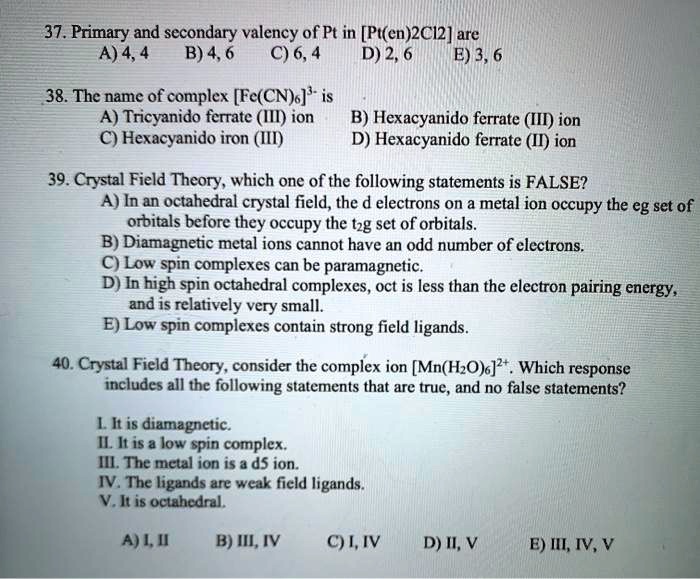 37. Primary and secondary valency of Pt in [Pt(en)2Cl2] are
A) 4, 4 B) 4, 6 C) 6, 4 D) 2, 6 E) 3, 6
38. The name of complex [Fe(CN)6]3- is
A) Tricyanido ferrate (III) ion B) Hexacyanido ferrate (III) ion
C) Hexacyanido iron (III) D) Hexacyanido ferrate (II) ion
39. Crystal Field Theory, which one of the following statements is FALSE?
A) In an octahedral crystal field, the d electrons on a metal ion occupy the eg set of orbitals before they occupy the t2g set of orbitals.
B) Diamagnetic metal ions cannot have an odd number of electrons.
C) Low spin complexes can be paramagnetic.
D) In high spin octahedral complexes, oct is less than the electron pairing energy, and is relatively very small.
E) Low spin complexes contain strong field ligands.
40. Crystal Field Theory, consider the complex ion [Mn(H2O)6]2+. Which response includes all the following statements that are true, and no false statements?
I. It is diamagnetic.
II. It is a low spin complex.
III. The metal ion is a d5 ion.
IV. The ligands are weak field ligands.
V. It is octahedral.
A) I, II B) III, IV C) I, IV D) II, V E) III, IV, V