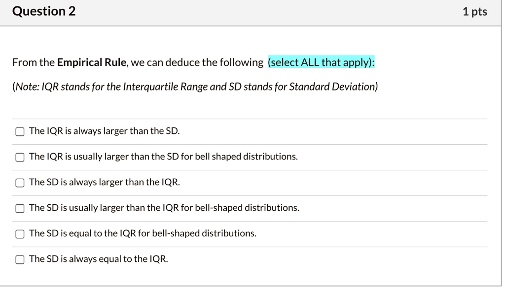 From the Empirical Rule, we can deduce the following (select ALL that apply):
(Note: IQR stands for the Interquartile Range and SD stands for Standard Deviation)
The IQR is always larger than the SD.
The IQR is usually larger than the SD for bell shaped distributions.
The SD is always larger than the IQR.
The SD is usually larger than the IQR for bell-shaped distributions.
The SD is equal to the IQR for bell-shaped distributions.
The SD is always equal to the IQR.