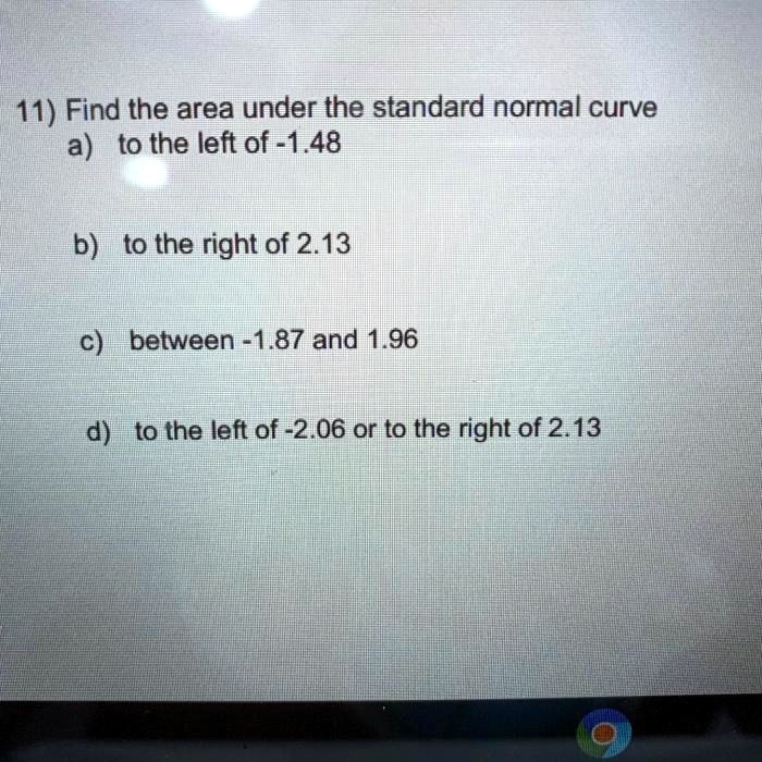 11) Find the area under the standard normal curve
a) to the left of -1.48

b) to the right of 2.13

c) between -1.87 and 1.96

d) to the left of -2.06 or to the right of 2.13
