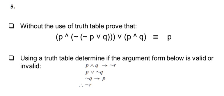 5.
Without the use of truth table prove that:
(p  (∼(∼ p  q)))  (p  q) = p
Using a truth table determine if the argument form below is valid or
invalid:
p  q →∼ r
p ∼ q
∼ q → p
∴∼ r