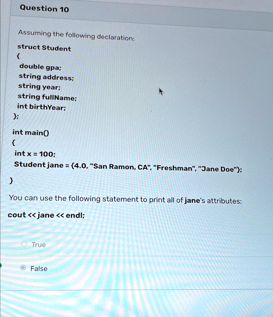 Question 10
Assuming the following declaration:
struct Student

double gpa;
string address;
string year;
string fullName;
int birthYear;
;
int main()

int x = 100;
Student jane = (4.0, "San Ramon, CA", "Freshman", "Jane Doe");

You can use the following statement to print all of jane's attributes:
cout << jane << endl;
True
False