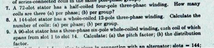 7. A 72-slot stator has a half-coiled four-pole three-phase winding. How many
coils are there (a) per phase; (b) per group?
8. A 144-slot stator has a whole-coiled 12-pole three-phase winding. Calculate the
number of coils: (a) per phase; (b) per group.
9. A 90-slot stator has a three-phase six-pole whole-coiled winding, each coil of which
spans from slot 1 to slot 14. Calculate: (a) the pitch factor; (b) the distribution
factor.