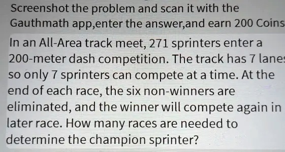 Screenshot the problem and scan it with the
Gauthmath app,enter the answer,and earn 200 Coins
In an All-Area track meet, 271 sprinters enter a
200-meter dash competition. The track has 7 lanes
so only 7 sprinters can compete at a time. At the
end of each race, the six non-winners are
eliminated, and the winner will compete again in
later race. How many races are needed to
determine the champion sprinter?