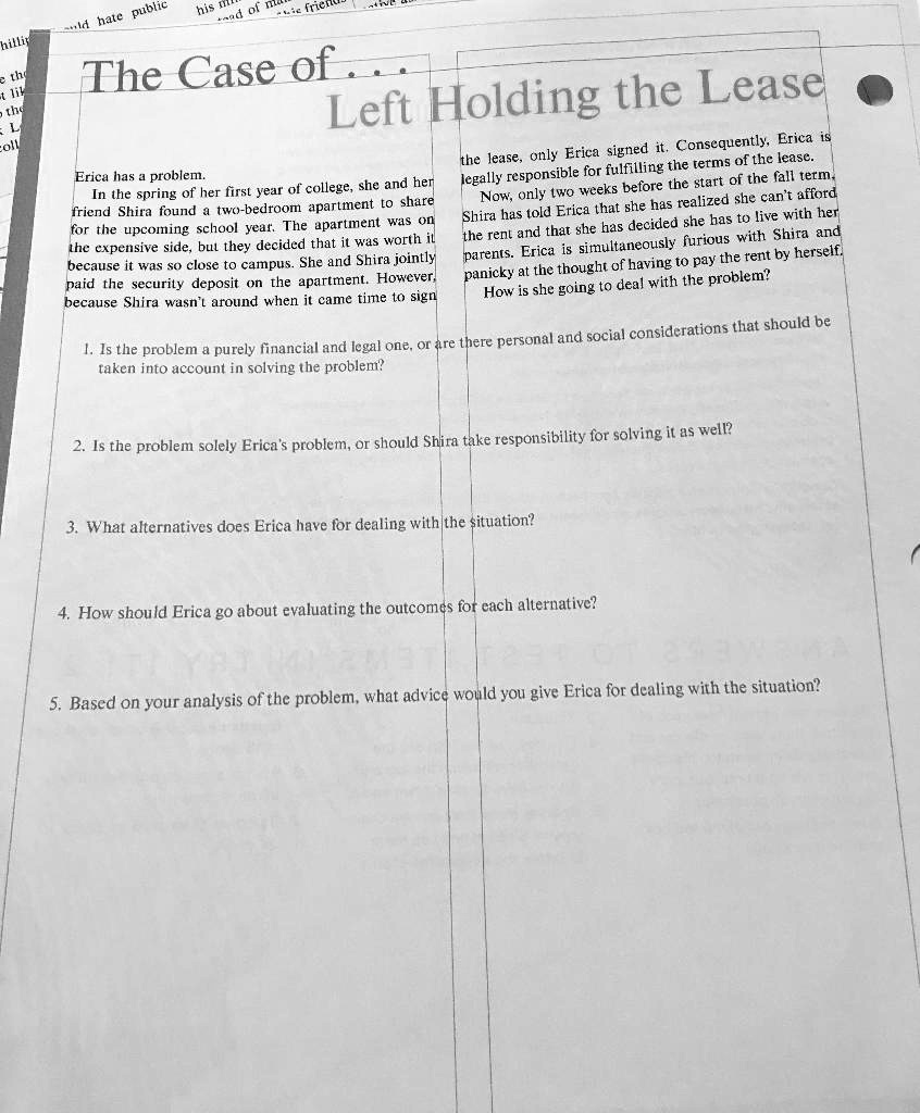The Case of Left Holding the Lease
Erica has a problem.
In the spring of her first year of college, she and her friend Shira found a two-bedroom apartment to share for the upcoming school year. The apartment was on the expensive side, but they decided that it was worth it because it was so close to campus. She and Shira jointly paid the security deposit on the apartment. However, because Shira wasn't around when it came time to sign the lease, only Erica signed it. Consequently, Erica is legally responsible for fulfilling the terms of the lease.
Now, only two weeks before the start of the fall term, Shira has told Erica that she has realized she can't afford the rent and that she has decided she has to live with her parents. Erica is simultaneously furious with Shira and panicky at the thought of having to pay the rent by herself. How is she going to deal with the problem?
1. Is the problem a purely financial and legal one, or are there personal and social considerations that should be taken into account in solving the problem?
2. Is the problem solely Erica's problem, or should Shira take responsibility for solving it as well?
3. What alternatives does Erica have for dealing with the situation?
4. How should Erica go about evaluating the outcomes for each alternative?
5. Based on your analysis of the problem, what advice would you give Erica for dealing with the situation?