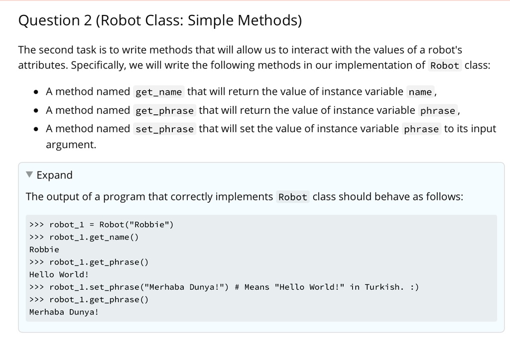Question 2 (Robot Class: Simple Methods)
The second task is to write methods that will allow us to interact with the values of a robot's
attributes. Specifically, we will write the following methods in our implementation of Robot class:
• A method named getname that will return the value of instance variable name,
• A method named getphrase that will return the value of instance variable phrase,
• A method named setphrase that will set the value of instance variable phrase to its input
argument.
? Expand
The output of a program that correctly implements Robot class should behave as follows:
>>> robot1 = Robot ("Robbie")
>>> robot1.getname()
Robbie
>>> robot1.getphrase()
Hello World!
>>> robot1.setphrase("Merhaba Dunya!") # Means "Hello World!" in Turkish. :)
>>> robot1.getphrase()
Merhaba Dunya!