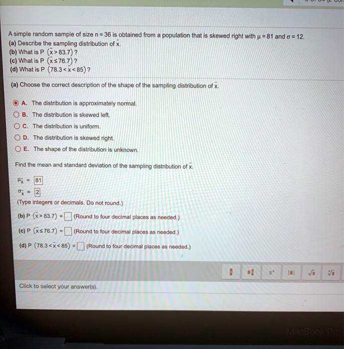 A simple random sample of size n = 36 is obtained from a population that is skewed right with ? = 81 and ? = 12.
(a) Describe the sampling distribution of x?.
(b) What is P(x? > 83.7)?
(c) What is P(x? ? 76.7)?
(d) What is P(78.3 < x? < 85)?

(a) Choose the correct description of the shape of the sampling distribution of x?.
A. The distribution is approximately normal.
B. The distribution is skewed left.
C. The distribution is uniform.
D. The distribution is skewed right.
E. The shape of the distribution is unknown.

Find the mean and standard deviation of the sampling distribution of x?.

?x? = 81
?x? = 2
(Type integers or decimals. Do not round.)

(b) P(x? > 83.7) = (Round to four decimal places as needed.)
(c) P(x? ? 76.7) = (Round to four decimal places as needed.)
(d) P(78.3 < x? < 85) = (Round to four decimal places as needed.)