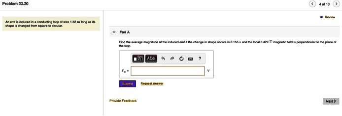 Problem 23.20
An emf is induced in a conducting loop of wire 1.32 m long as its
shape is changed from square to circular.
Part A
Find the average magnitude of the induced emf if the change in shape occurs in 0.155 s and the local 0.427-T magnetic field is perpendicular to the plane of
the loop.
