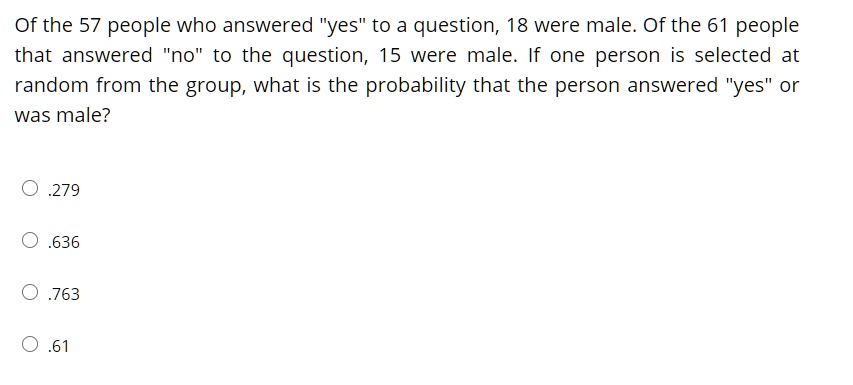 Of the 57 people who answered "yes" to a question, 18 were male. Of the 61 people that answered "no" to the question, 15 were male. If one person is selected at random from the group, what is the probability that the person answered "yes" or was male?

.279

.636

.763

.61