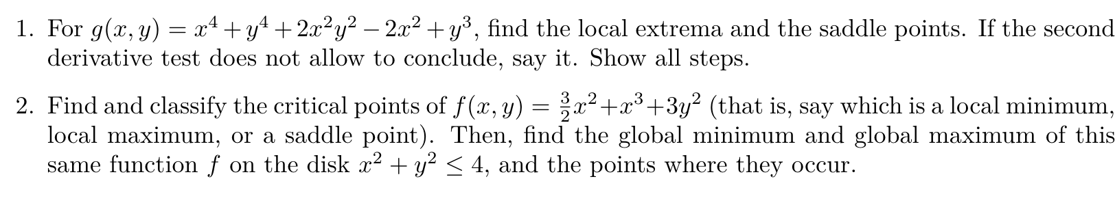1. For ( g(x, y)=x^4+y^4+2 x^2 y^2-2 x^2+y^3 ), find the local extrema and the saddle points. If the second derivative test does not allow to conclude, say it. Show all steps.
2. Find and classify the critical points of ( f(x, y)=frac32 x^2+x^3+3 y^2 ) (that is, say which is a local minimum, local maximum, or a saddle point). Then, find the global minimum and global maximum of this same function ( f ) on the disk ( x^2+y^2 leq 4 ), and the points where they occur.
