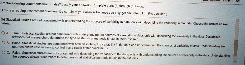 Are the following statements true or false? Justify your answers. Complete parts (a) through (c) below.
(This is a reading assessment question. Be certain of your answer because you only get one attempt on this question.)
(b) Statistical studies are not concerned with understanding the sources of variability in data, only with describing the variability in the data. Choose the correct answer below.
A. True. Statistical studies are not concerned with understanding the sources of variability in data, only with describing the variability in the data. Descriptive statistics help researchers determine the type of statistical methods to use in their research.
B. False. Statistical studies are concerned with both describing the variability in the data and understanding the sources of variability in data. Understanding the sources allows researchers to control it and reach better conclusions.
C. False. Statistical studies are not concerned with describing the variability in the data, only with understanding the sources of variability in the data. Understanding the sources allows researchers to determine what statistical methods to use in their studies.