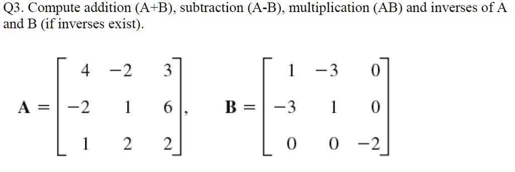 Q3. Compute addition (A+B), subtraction (A-B), multiplication (AB) and inverses of A and B (if inverses exist).
A = eginbmatrix 4     -2     3  -2     1     6  1     2     2 endbmatrix, B = eginbmatrix 1     -3     0  -3     1     0  0     0     -2 endbmatrix