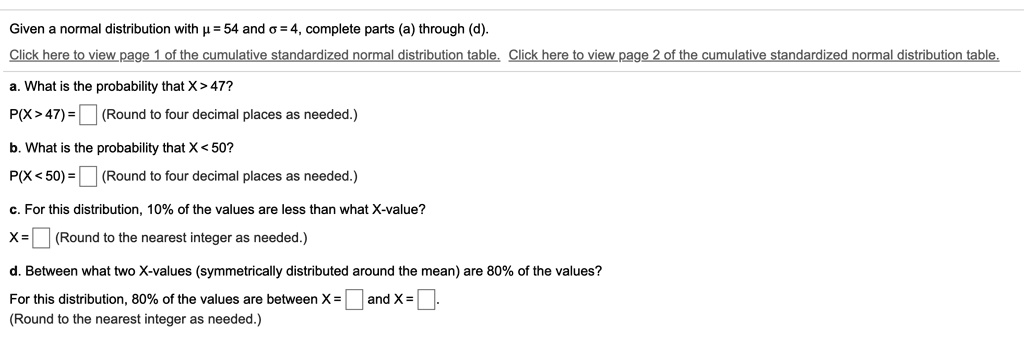 Given a normal distribution with ? = 54 and ? = 4, complete parts (a) through (d).
Click here to view page 1 of the cumulative standardized normal distribution table. Click here to view page 2 of the cumulative standardized normal distribution table.
a. What is the probability that X > 47?
P(X>47) = (Round to four decimal places as needed.)
b. What is the probability that X < 50?
P(X<50) = (Round to four decimal places as needed.)
c. For this distribution, 10% of the values are less than what X-value?
X = (Round to the nearest integer as needed.)
d. Between what two X-values (symmetrically distributed around the mean) are 80% of the values?
For this distribution, 80% of the values are between X = and X = .
(Round to the nearest integer as needed.)