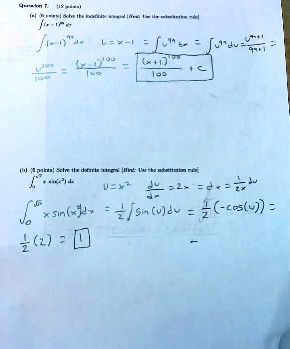 Question 7. (12 points)
(a) (6 points) Solve the indefinite integral [Hint: Use the substitution rule]
?(x - 1)^99 dx
?(x - 1)^99 dx u = x - 1 = ? u^99 dx = ? u^99 du = u^(99+1) / (99+1) =
u^100 / 100 = (x - 1)^100 / 100 = ((x + 1)^100 / 100) + C

(b) (6 points) Solve the definite integral [Hint: Use the substitution rule]
?[0, ??] x sin(x^2) dx
u = x^2 du/dx = 2x => dx = 1/(2x) du
?[0, ??] x sin(x^2) dx = 1/2 ? sin(u) du = 1/2 (-cos(u)) =
1/2 (2) = 1