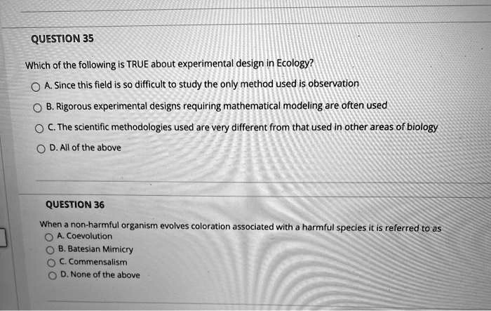 QUESTION 35
Which of the following is TRUE about experimental design in Ecology?
A. Since this field is so difficult to study the only method used is observation
B. Rigorous experimental designs requiring mathematical modeling are often used
C. The scientific methodologies used are very different from that used in other areas of biology
D. All of the above

QUESTION 36
When a non-harmful organism evolves coloration associated with a harmful species it is referred to as
A. Coevolution
B. Batesian Mimicry
C. Commensalism
D. None of the above